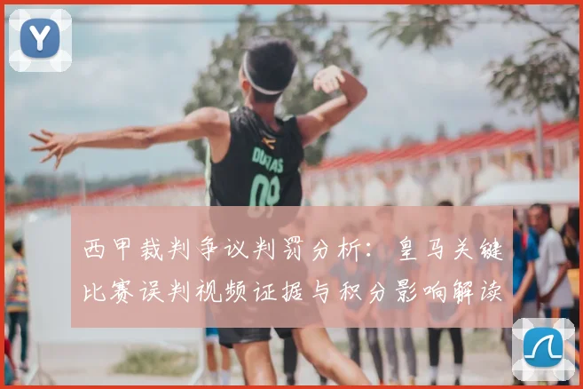 西甲裁判争议判罚分析:皇马关键比赛误判视频证据与积分影响解读