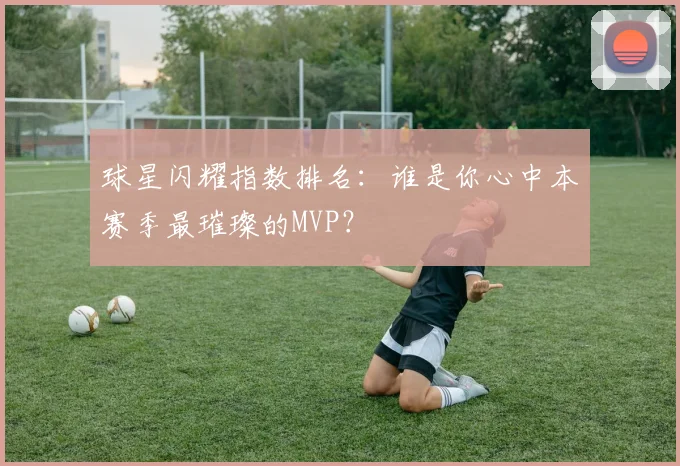 球星闪耀指数排名:谁是你心中本赛季最璀璨的MVP?