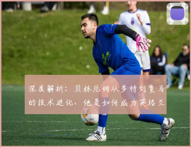 深度解析:贝林厄姆从多特到皇马的技术进化,他是如何成为英格兰核心的?