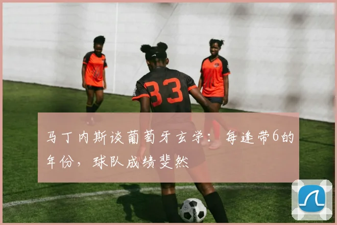 马丁内斯谈葡萄牙玄学：每逢带6的年份，球队成绩斐然